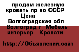 продам железную кровать пр-во СССР  › Цена ­ 5 900 - Волгоградская обл., Волгоград г. Мебель, интерьер » Кровати   